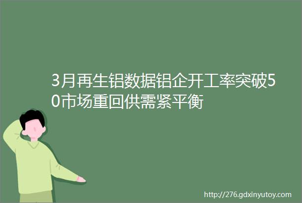 3月再生铝数据铝企开工率突破50市场重回供需紧平衡